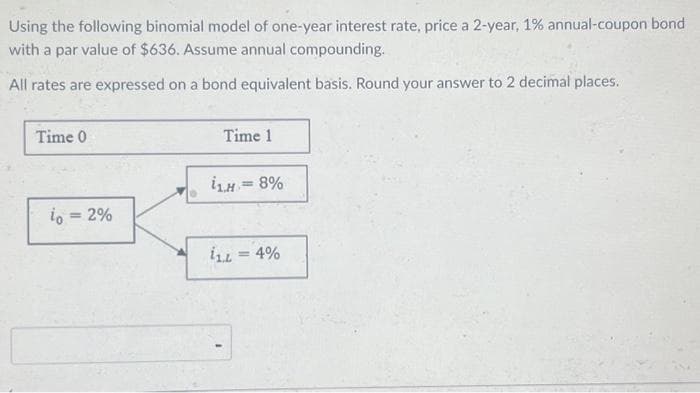 Using the following binomial model of one-year interest rate, price a 2-year, 1% annual-coupon bond
with a par value of $636. Assume annual compounding.
All rates are expressed on a bond equivalent basis. Round your answer to 2 decimal places.
Time 0
io = 2%
Time 1
i₁H = 8%
11L = 4%