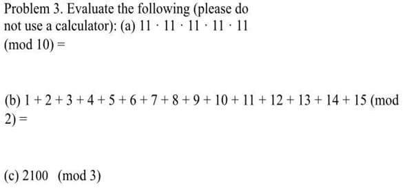 Problem 3. Evaluate the following (please do
not use a calculator): (a) 11 11 11 11 11
(mod 10) =
(b) 1+2+3+4+5+6+7+8+9+10+11+12+13 + 14+ 15 (mod
2) =
(c) 2100 (mod 3)