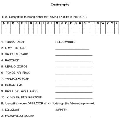 Cryptography
II. A. Decrypt the following cipher text, having 12 shifts to the RIGHT.
A B C|D E F G H I J K
L M N O P Q R S T U V W X Y Z
1. TQXXA IADXP
2. U MY FTQ AZQ
3. XAHQ KAG YADQ
4. RADQHQD
5. UEMMO ZQIFOZ
6. TQXQZ AR FDAK
7. YANUXQ XQSQZP
8. EGBQD YMZ
9. KAG XUVQ AZXK AZOQ
10. XUHQ FA FTQ RGXXQEF
B. Using the modulo OPERATOR of k= 3, decrypt the following cipher text.
1. LQILQLWB
INFINITY
2. FAUWHVLDQ SODRH
HELLO WORLD