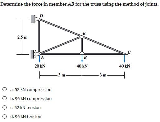 Determine the force in member AB for the truss using the method of joints.
T
2.5 m
TET
20 KN
O a. 52 kN compression
O b. 96 kN compression
O c. 52 kN tension
O d. 96 kN tension
-3 m.
E
B
40 kN
3 m
40 kN