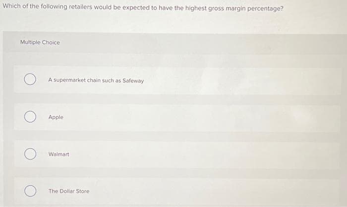 Which of the following retailers would be expected to have the highest gross margin percentage?
Multiple Choice
A supermarket chain such as Safeway
Apple
Walmart
The Dollar Store