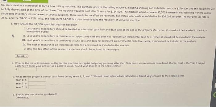 You must evaluate a proposal to buy a new milling machine. The purchase price of the milling machine, including shipping and installation costs, is $179,000, and the equipment will
be fully depreciated at the time of purchase. The machine would be sold after 3 years for $114,000. The machine would require a $5,500 increase in net operating working capital
(increased inventory less increased accounts payable). There would be no effect on revenues, but pretax labor costs would decline by $30,000 per year. The marginal tax rate is
25%, and the WACC is 12%. Also, the firm spent $4,500 last year investigating the feasibility of using the machine.
a. How should the $4,500 spent last year be handled?
1. Last year's expenditure should be treated as a terminal cash flow and dealt with at the end of the project's life. Hence, it should not be included in the initial
investment outlay.
II. Last year's expenditure is considered an opportunity cost and does not represent an incremental cash flow. Hence, it should not be included in the analysis
III. Last year's expenditure is considered a sunk cost and does not represent an incremental cash flow. Hence, it should not be included in the analysis.
IV. The cost of research is an incremental cash flow and should be included in the analysis.
V. Only the tax effect of the research expenses should be included in the analysis.
Select
b. What is the initial investment outlay for the machine for capital budgeting purposes after the 100% bonus depreciation is considered, that is, what is the Year 0 project
cash flow? Enter your answer as a positive value. Round your answer to the nearest dollar
$
c. What are the project's annual cash flows during Years 1, 2, and 37 Do not round intermediate calculations. Round your answers to the nearest dollar
Year 1: $
Year 2: $
Year 3: 5
d. Should the machine be purchased?
-Select-