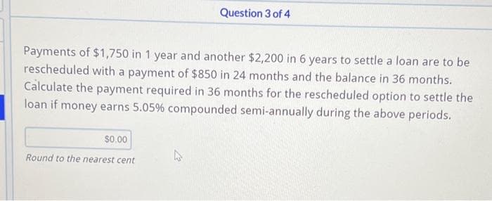 Payments of $1,750 in 1 year and another $2,200 in 6 years to settle a loan are to be
rescheduled with a payment of $850 in 24 months and the balance in 36 months.
Calculate the payment required in 36 months for the rescheduled option to settle the
loan if money earns 5.05% compounded semi-annually during the above periods.
$0.00
Round to the nearest cent
Question 3 of 4
4