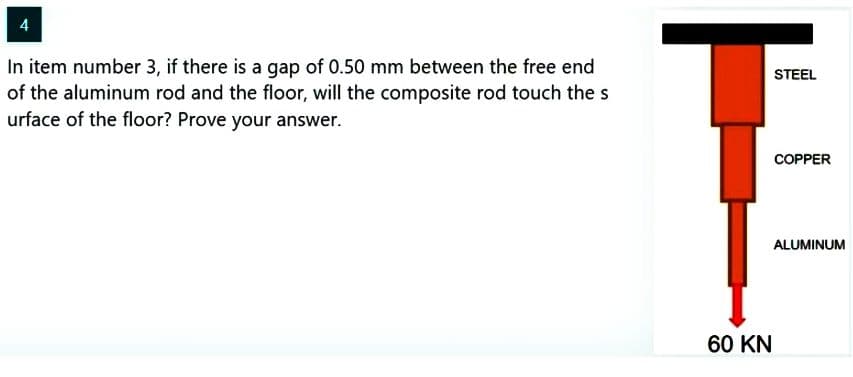 4
In item number 3, if there is a gap of 0.50 mm between the free end
of the aluminum rod and the floor, will the composite rod touch the s
urface of the floor? Prove your answer.
60 KN
STEEL
COPPER
ALUMINUM