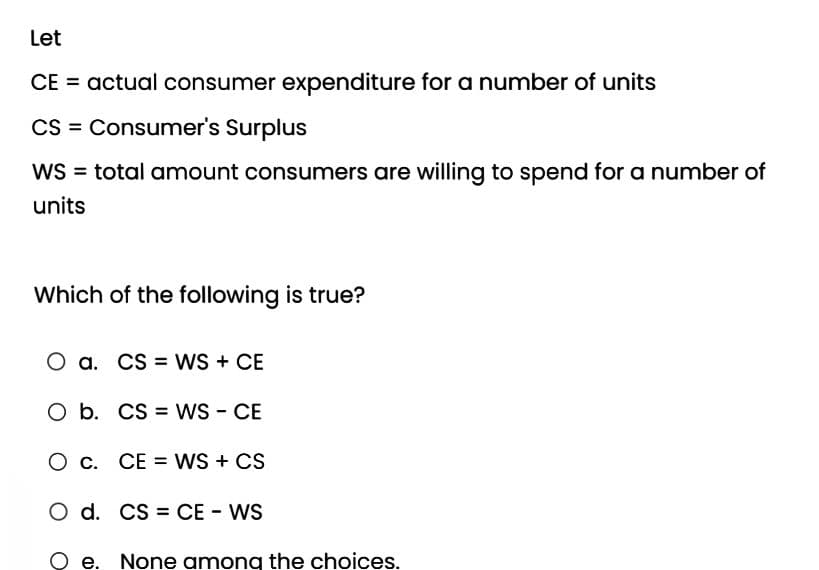 Let
CE = actual consumer expenditure for a number of units
CS = Consumer's Surplus
WS = total amount consumers are willing to spend for a number of
units
Which of the following is true?
O a. CS WS + CE
O b. CS WS - CE
O c. CE = WS + CS
O d. CS CE - WS
Qe. None among the choices.