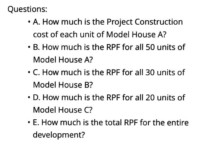 Questions:
A. How much is the Project Construction
cost of each unit of Model House A?
• B. How much is the RPF for all 50 units of
Model House A?
●
C. How much is the RPF for all 30 units of
Model House B?
• D. How much is the RPF for all 20 units of
Model House C?
• E. How much is the total RPF for the entire
development?