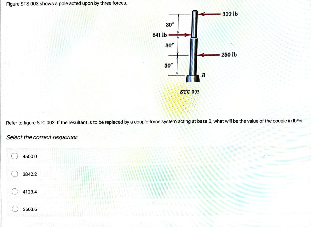 Figure STS 003 shows a pole acted upon by three forces.
4500.0
3842.2
4123.4
30"
3603.6
641 lb
30"
30"
STC 003
Refer to figure STC 003. If the resultant is to be replaced by a couple-force system acting at base B, what will be the value of the couple in lb*in
Select the correct response:
B
300 lb
250 lb