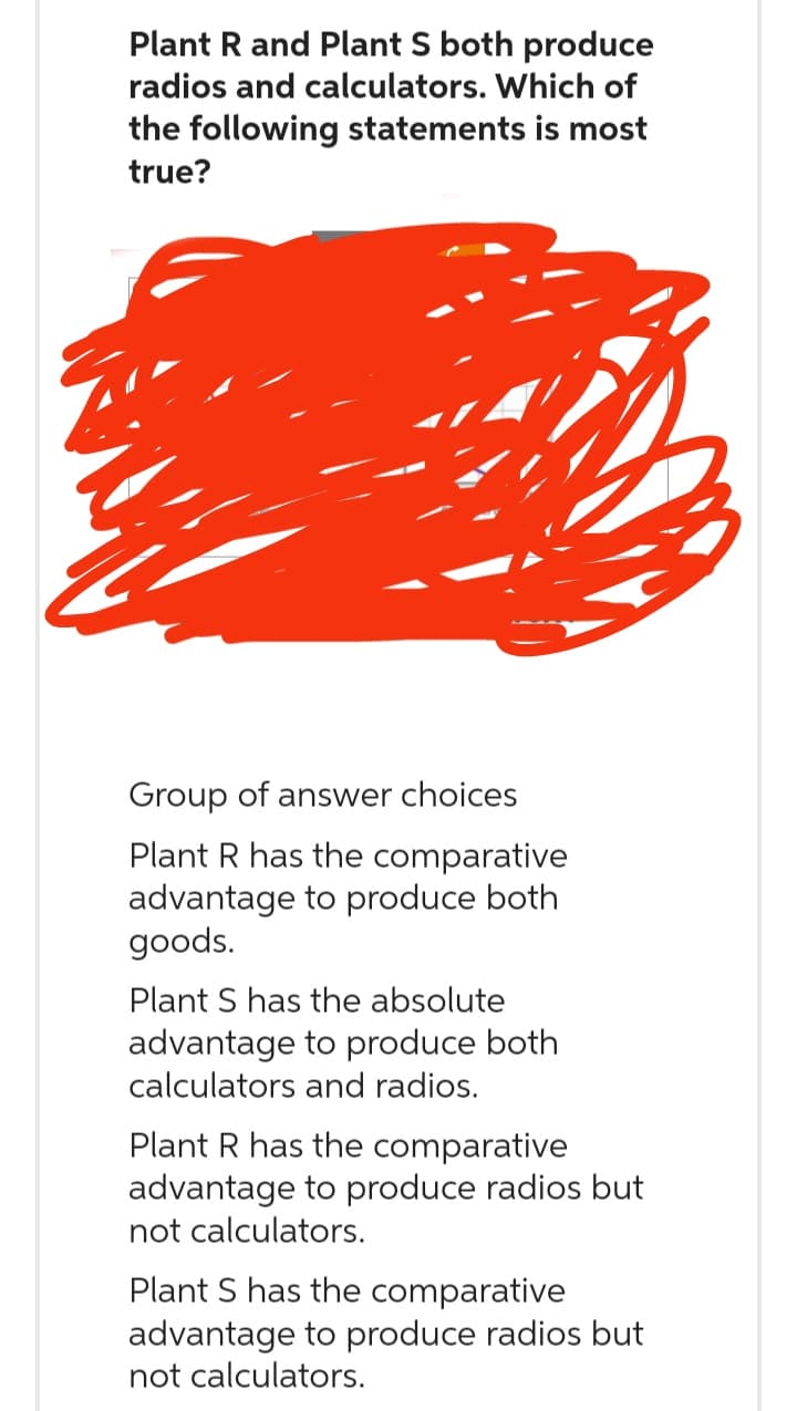 Plant R and Plant S both produce
radios and calculators. Which of
the following statements is most
true?
Group of answer choices
Plant R has the comparative
advantage to produce both
goods.
Plant S has the absolute
advantage to produce both
calculators and radios.
Plant R has the comparative
advantage to produce radios but
not calculators.
Plant S has the comparative
advantage to produce radios but
not calculators.