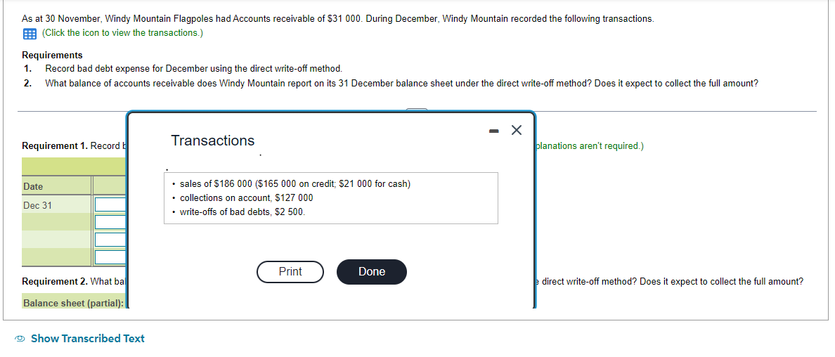 As at 30 November, Windy Mountain Flagpoles had Accounts receivable of $31 000. During December, Windy Mountain recorded the following transactions.
(Click the icon to view the transactions.)
Requirements
Record bad debt expense for December using the direct write-off method.
What balance of accounts receivable does Windy Mountain report on its 31 December balance sheet under the direct write-off method? Does it expect to collect the full amount?
1.
2.
Requirement 1. Record b
Date
Dec 31
Requirement 2. What ba
Balance sheet (partial):
Show Transcribed Text
Transactions
• sales of $186 000 ($165 000 on credit; $21 000 for cash)
• collections on account, $127 000
• write-offs of bad debts, $2 500.
Print
Done
- X
planations aren't required.)
e direct write-off method? Does it expect to collect the full amount?