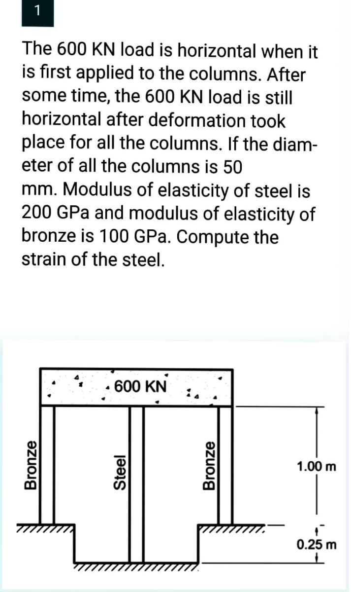 1
The 600 KN load is horizontal when it
is first applied to the columns. After
some time, the 600 KN load is still
horizontal after deformation took
place for all the columns. If the diam-
eter of all the columns is 50
mm. Modulus of elasticity of steel is
200 GPa and modulus of elasticity of
bronze is 100 GPa. Compute the
strain of the steel.
Bronze
• 600 KN
Steel
Bronze
1.00 m
0.25 m