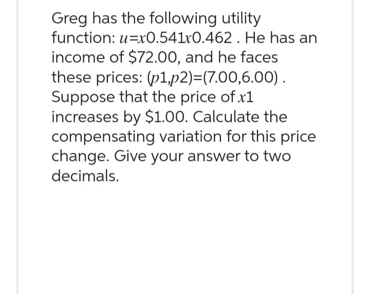 Greg has the following utility
function: u=x0.541x0.462. He has an
income of $72.00, and he faces
these prices: (p1,p2)=(7.00,6.00).
Suppose that the price of x1
increases by $1.00. Calculate the
compensating variation for this price
change. Give your answer to two
decimals.