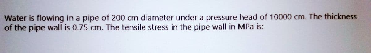 Water is flowing in a pipe of 200 cm diameter under a pressure head of 10000 cm. The thickness
of the pipe wall is 0.75 cm. The tensile stress in the pipe wall in MPa is: