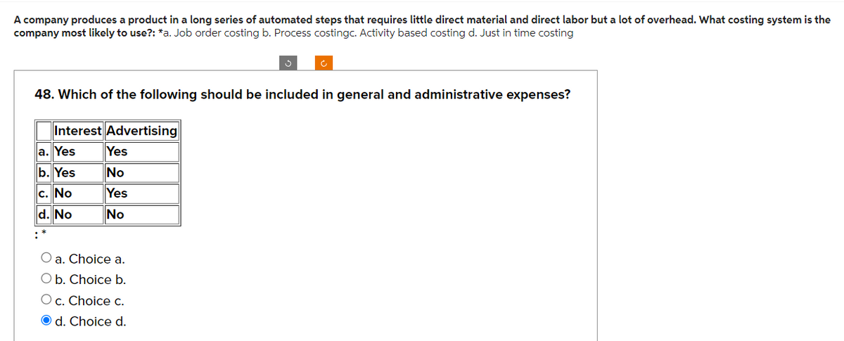 A company produces a product in a long series of automated steps that requires little direct material and direct labor but a lot of overhead. What costing system is the
company most likely to use?: *a. Job order costing b. Process costingc. Activity based costing d. Just in time costing
48. Which of the following should be included in general and administrative expenses?
Interest Advertising
a. Yes
b. Yes
c. No
d. No
+$
Yes
No
Yes
No
O a. Choice a.
O b. Choice b.
O c. Choice c.
Od. Choice d.