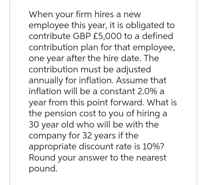 When your firm hires a new
employee this year, it is obligated to
contribute GBP £5,000 to a defined
contribution plan for that employee,
one year after the hire date. The
contribution must be adjusted
annually for inflation. Assume that
inflation will be a constant 2.0% a
year from this point forward. What is
the pension cost to you of hiring a
30 year old who will be with the
company for 32 years if the
appropriate discount rate is 10%?
Round your answer to the nearest
pound.