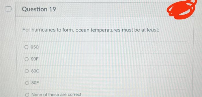 D
Question 19
For hurricanes to form, ocean temperatures must be at least:
O 95C
O 90F
O BỐC
O 80F
O None of these are correct