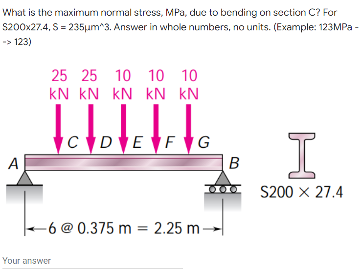 What is the maximum normal stress, MPa, due to bending on section C? For
S200x27.4, S = 235µm^3. Answer in whole numbers, no units. (Example: 123MPa -
-> 123)
25 25
10 10 10
kN kN kN kN kN
I
CD E F G
A
B
S200 x 27.4
-6 @ 0.375 m = 2.25 m→
Your answer
