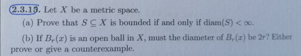 2.3.15. Let X be a metric space.
(a) Prove that SCX is bounded if and only if diam(S) < 0o.
(b) If B,(x) is an open ball in X, must the diameter of B,(x) be 2r? Either
prove or give a counterexample.
