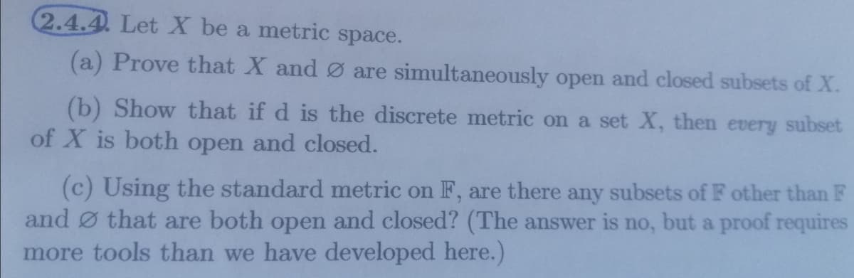 2.4.4. Let X be a metric space.
(a) Prove that X and Ø are simultaneously open and closed subsets of X.
(b) Show that if d is the discrete metric on a set X, then every subset
of X is both open and closed.
(c) Using the standard metric on F, are there any subsets of F other than F
and Ø that are both open and closed? (The answer is no, but a proof requires
more tools than we have developed here.)
