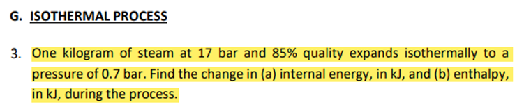 G. ISOTHERMAL PROCESS
3. One kilogram of steam at 17 bar and 85% quality expands isothermally to a
pressure of 0.7 bar. Find the change in (a) internal energy, in kJ, and (b) enthalpy,
in kJ, during the process.