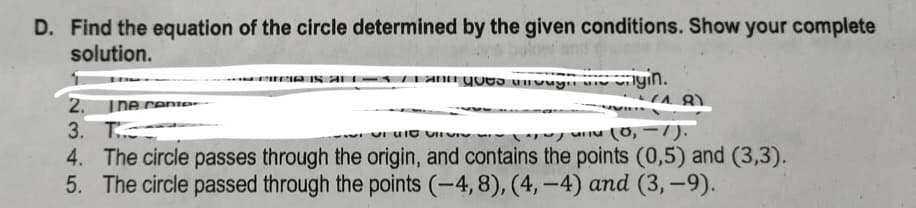 D. Find the equation of the circle determined by the given conditions. Show your complete
solution.
and a nyin.
2. The cente
(18)
3. T
~~ (0, -1).
4. The circle passes through the origin, and contains the points (0,5) and (3,3).
5. The circle passed through the points (-4, 8), (4,-4) and (3,-9).