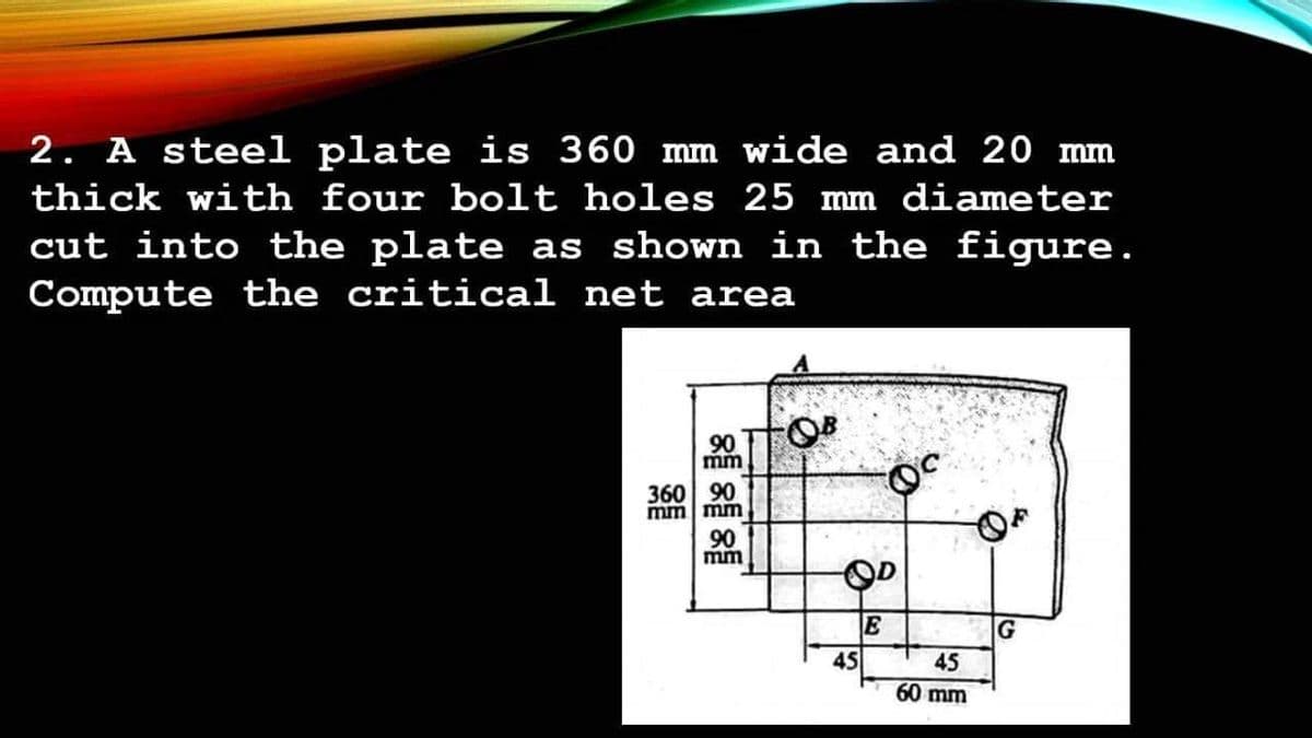 2. A steel plate is 360 mm wide and 20 mm
thick with four bolt holes 25 mm diameter
cut into the plate as shown in the figure.
Compute the critical net area
90
mm
360 90
mm mm
90
mm
OD
E
45
45
60 mm
G