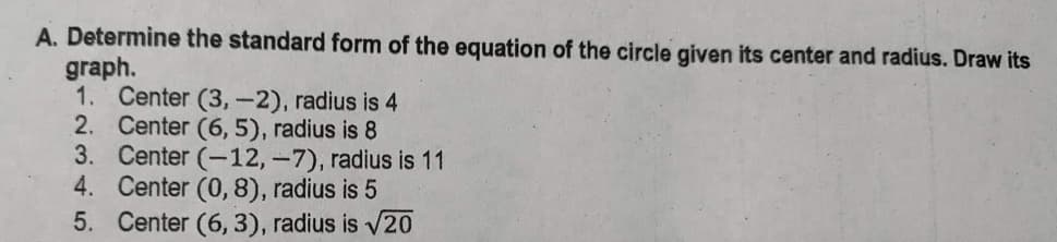 A. Determine the standard form of the equation of the circle given its center and radius. Draw its
graph.
1. Center (3,-2), radius is 4
2. Center (6,5), radius is 8
3.
Center (-12, -7), radius is 11
4. Center (0,8), radius is 5
5. Center (6, 3), radius is √20