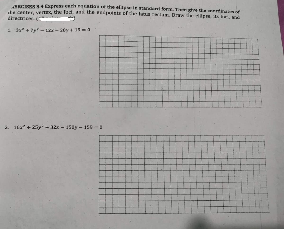 AERCISES 3.4 Express each equation of the ellipse in standard form. Then give the coordinates of
the center, vertex, the foci, and the endpoints of the latus rectum. Draw the ellipse, its foci, and
directrices. (1
ch)
1. 3x² + 7y² - 12x - 28y + 19 = 0
2. 16x² +25y² + 32x - 150y - 159 = 0