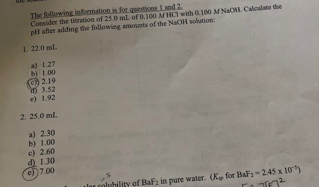 The following information is for questions 1 and 2.
Consider the titration of 25.0 mL of 0.100 MHCI with 0.100 M NaOH. Calculate the
pH after adding the following amounts of the NaOH solution:
1. 22.0 mL
a) 1.27
b) 1.00
2.19
d) 3.52
e) 1.92
2. 25.0 mL
a) 2.30
b) 1.00
c) 2.60
d) 1.30
7.00
lor folubility of BaF2 in pure water. (Ksp for BaF2=2.45 x 10)
577²