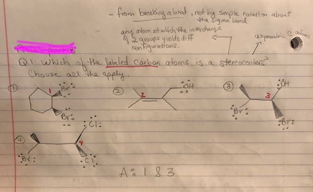 - from breaking abond, not by Simple rotation about
the Sig ma' berd
atom at which the interchange
any
*2 groups yields di ff
cen Figurations.
QLwhich of the labeled Carbon atoms is a stereacentec
asymasdric
Choose all the apply.
(3)
(2)
Brs
Br:
A:183
