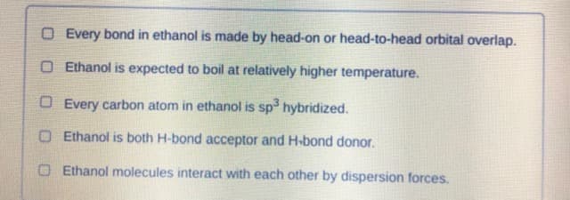 O Every bond in ethanol is made by head-on or head-to-head orbital overlap.
O Ethanol is expected to boil at relatively higher temperature.
O Every carbon atom in ethanol is sp hybridized.
O Ethanol is both H-bond acceptor and H-bond donor.
O Ethanol molecules interact with each other by dispersion forces.
