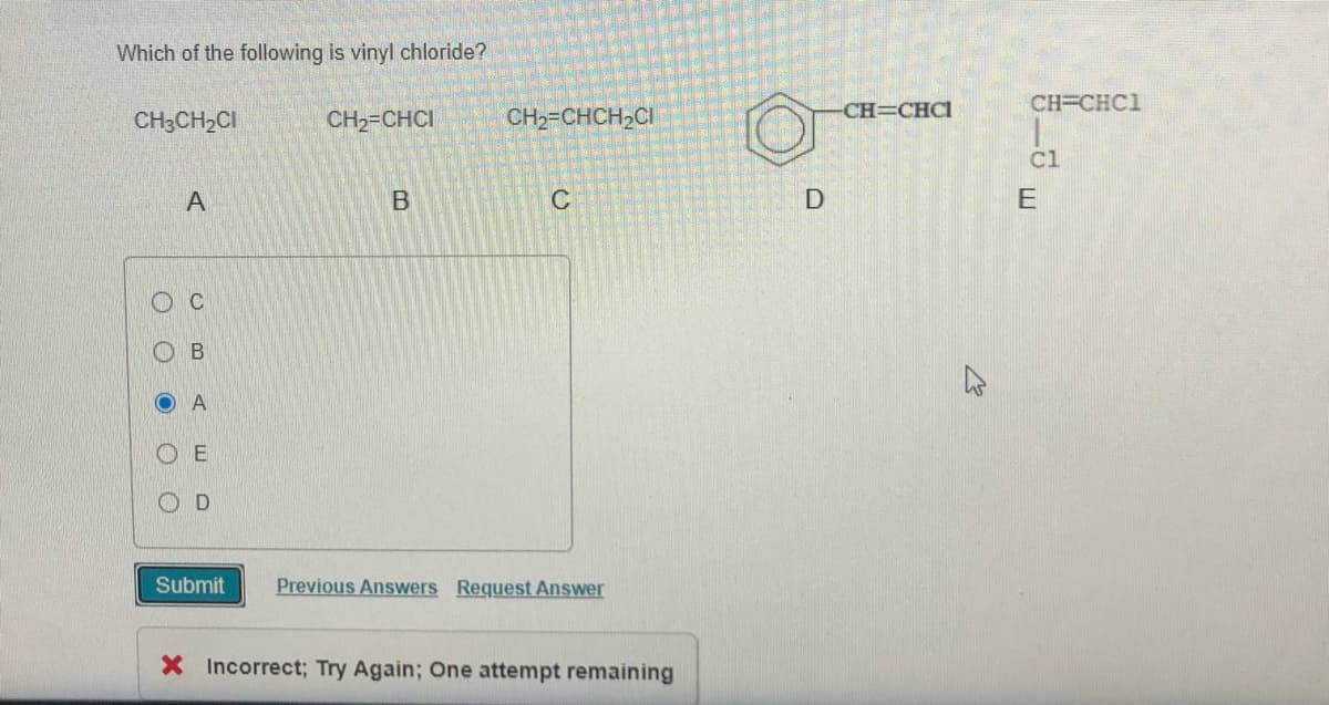 Which of the following is vinyl chloride?
CH=CHCI
CH=CHC1
CH3CH2CI
CH2=CHCI
CH2=CHCH,CI
Cl
А
C
E
O A
O E
O D
Submit
Previous Answers Request Answer
X Incorrect; Try Again; One attempt remaining
L.
O O
