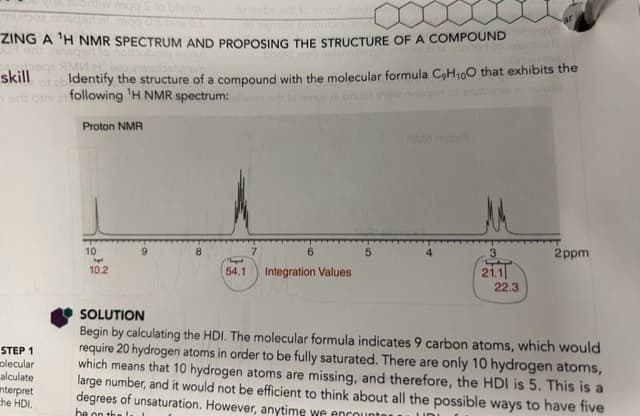 106rthw mqq S to bleitqu
sasd
snovbe art to omod nois
CHU
ZING A ¹H NMR SPECTRUM AND PROPOSING THE STRUCTURE OF A COMPOUND
sqed to noitubong shutu
ями
STEP 1
colecular
alculate
interpret
the HDI.
zu enamuostuner
skill
Identify the structure of a compound with the molecular formula C₂H₁00 that exhibits the
ad otni er following 'H NMR spectrum:alloon or lo amor ni bnuol onow nisqari
Proton NMR
10
haped
10.2
8
6
T
54.1 Integration Values
5
AMM notor
3
21.1
ar
22.3
2ppm
SOLUTION
Begin by calculating the HDI. The molecular formula indicates 9 carbon atoms, which would
require 20 hydrogen atoms in order to be fully saturated. There are only 10 hydrogen atoms,
which means that 10 hydrogen atoms are missing, and therefore, the HDI is 5. This is a
large number, and it would not be efficient to think about all the possible ways to have five
degrees of unsaturation. However, anytime we encounter
UD
be on the l