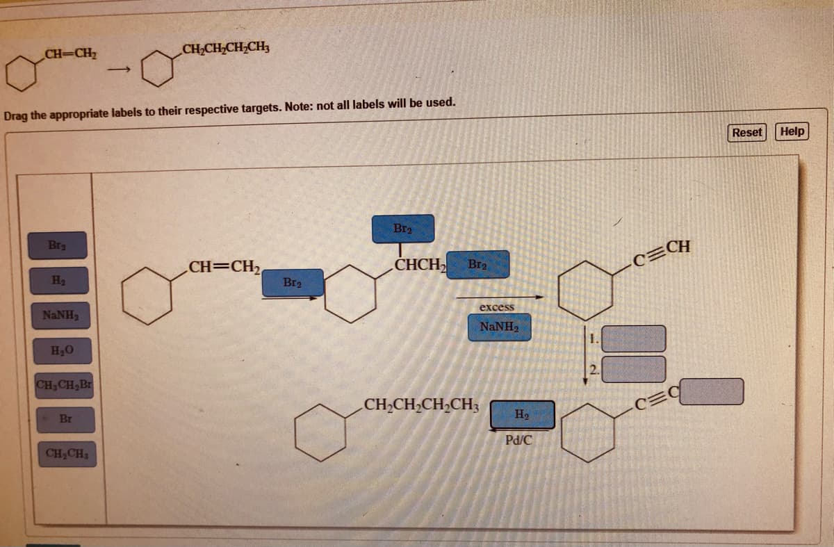 CH-CH2
CH,CH,CH,CH3
Drag the appropriate labels to their respective targets. Note: not all labels will be used.
Reset
Help
Br2
Bra
CH
CH=CH2
CHCH
Br2
H2
Br2
excess
NaNH2
NaNH,
1.
H20
2.
CH,CH,Br
CH2CH,CH,CH3
Br
H2
Pd/C
CH,CH3
