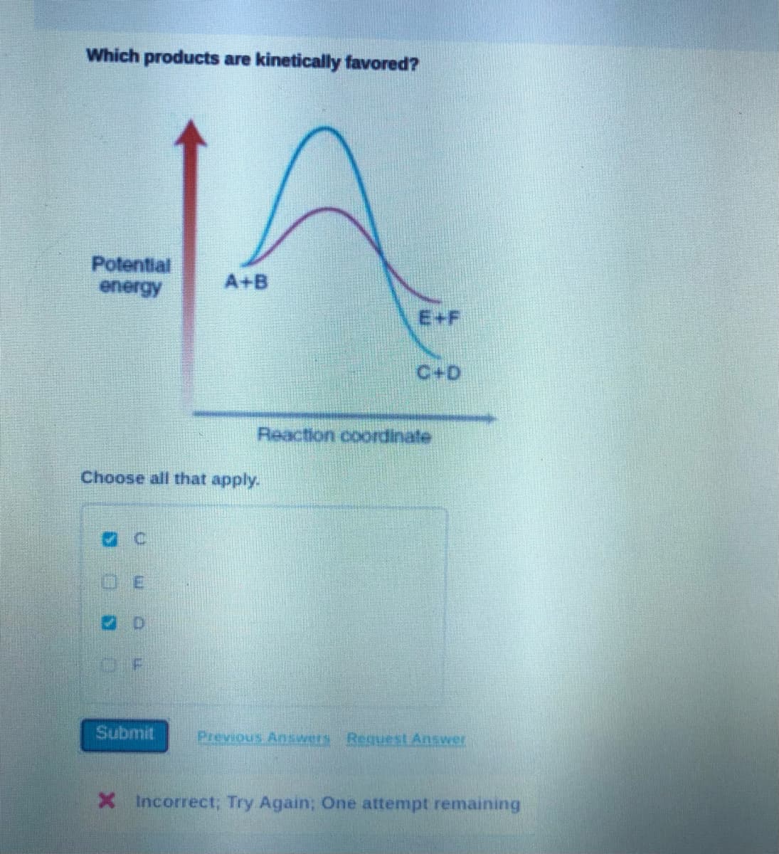 Which products are kinetically favored?
Potential
energy
A+B
E+F
C+D
Reaction coordinate
Choose all that apply.
OF
Submit
Previous Answers Request Answer
X Incorrect; Try Again; One attempt remaining
