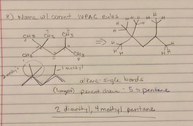 8 Name wlcorrect IUPAC Rules
CH3
2.
CH3
=->
CHs
CH3
いmethy!
mothy's
al kane-single bonds
Clongest) parent chain- 5
5 pentane
2 dimethyl, 4 methyl pentane
