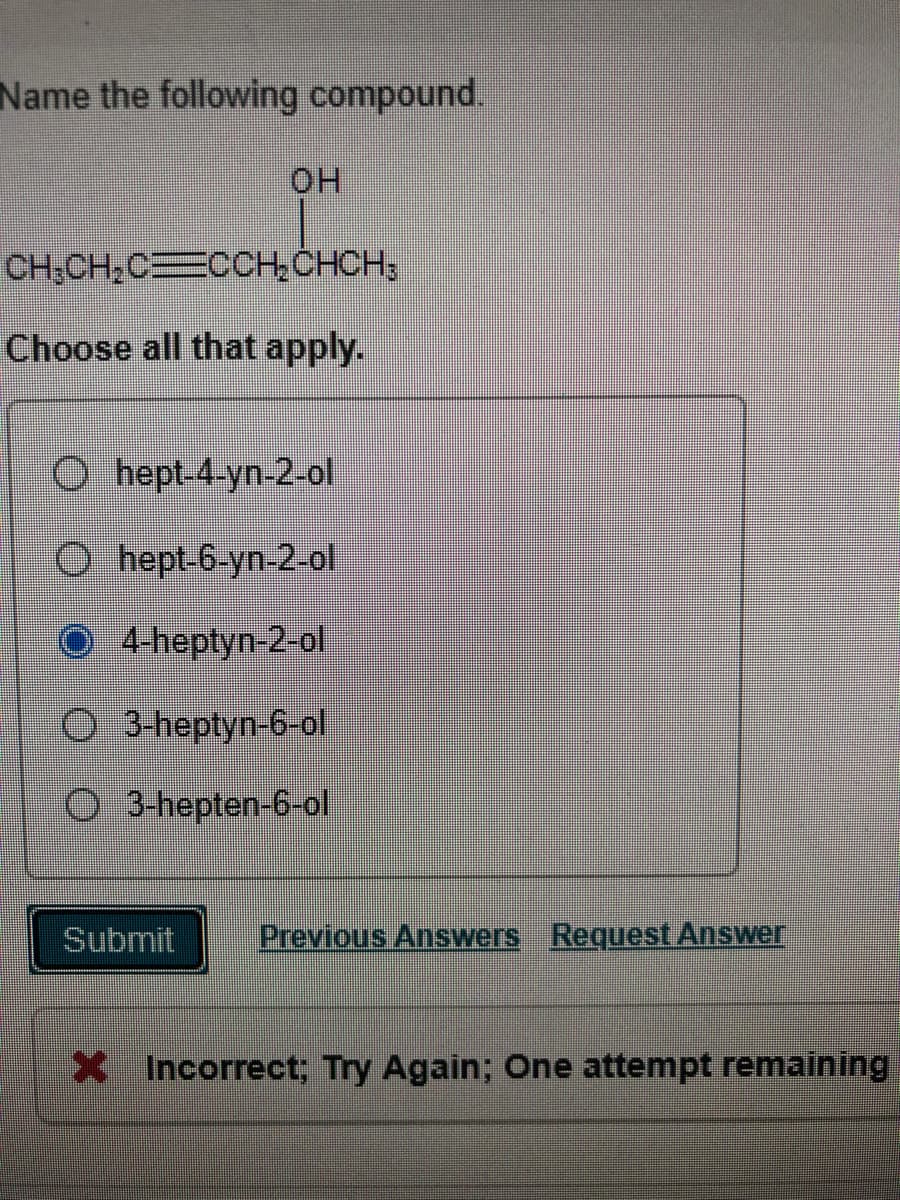 Name the following compound.
HO.
CH,CH,CECOCH, CHCH;
Choose all that apply.
O hept-4-yn-2-ol
O hept-6-yn-2-ol
O4-heptyn-2-ol
O 3-heptyn-6-ol
O 3-hepten-6-ol
Submit
Previous Answers Request Answer
XIncorrect; Try Again; One attempt remaining
