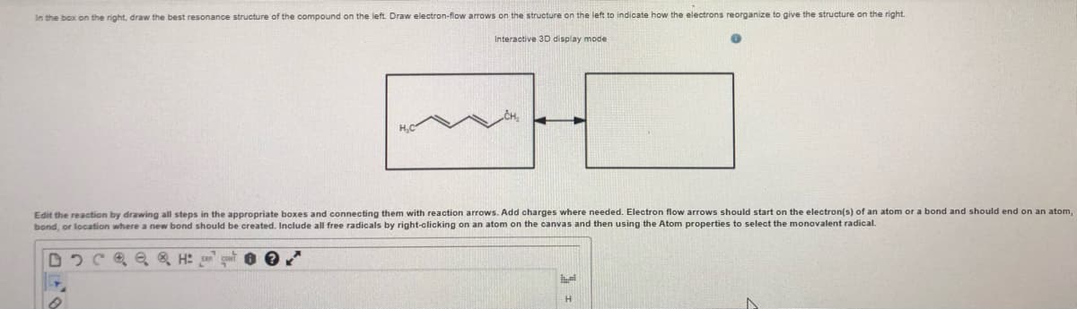 In the box on the right, draw the best resonance structure of the compound on the left. Draw electron-flow arrows on the structure on the left to indicate how the electrons reorganize to give the structure on the right.
Interactive 3D display mode
H,C
Edit the reaction by drawing all steps in the appropriate boxes and connecting them with reaction arrows. Add charges where needed. Electron flow arrows should start on the electron(s) of an atom or a bond and should end on an atom,
bond, or location where a new bond should be created. Include all free radicals by right-clicking on an atom on the canvas and then using the Atom properties to select the monovalent radical.
D 2C Oe Q H: go
