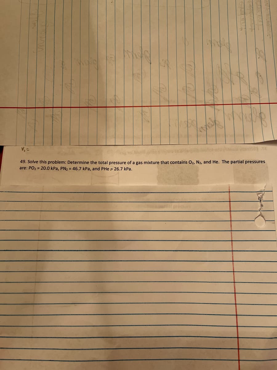 V, =
49. Solve this problem: Determine the total pressure of a gas mixture that contains O2, N2, and He. The partial pressures
are: PO2 = 20.0 kPa, PN2 = 46.7 kPa, and PHe = 26.7 kPa.
