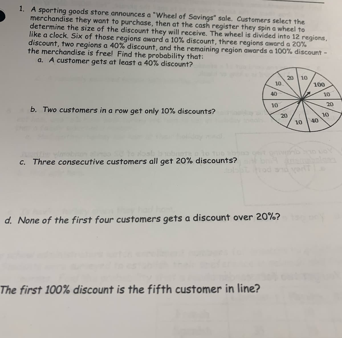 1. A sporting goods store announces a "Wheel of Savings" sale. Customers select the
merchandise they want to purchase, then at the cash register they spin a wheel to
determine the size of the discount they will receive. The wheel is divided into 12 regions,
like a clock. Six of those regions award a 10% discount, three regions award a 20%
discount, two regions a 40% discount, and the remaining region awards a 100% discount -
the merchandise is free! Find the probability that:
a. A customer gets at least a 40% discount?
20
10
10
100
40
10
10
20
b. Two customers in a row get only 10% discounts?
10
40
20
10
oniwonb so uoY
to losb bobrote o to tuo abhoo
C. Three consecutive customers all get 20% discounts?
vimobran b
had
d. None of the first four customers gets a discount over 20%?
The first 100% discount is the fifth customer in line?
