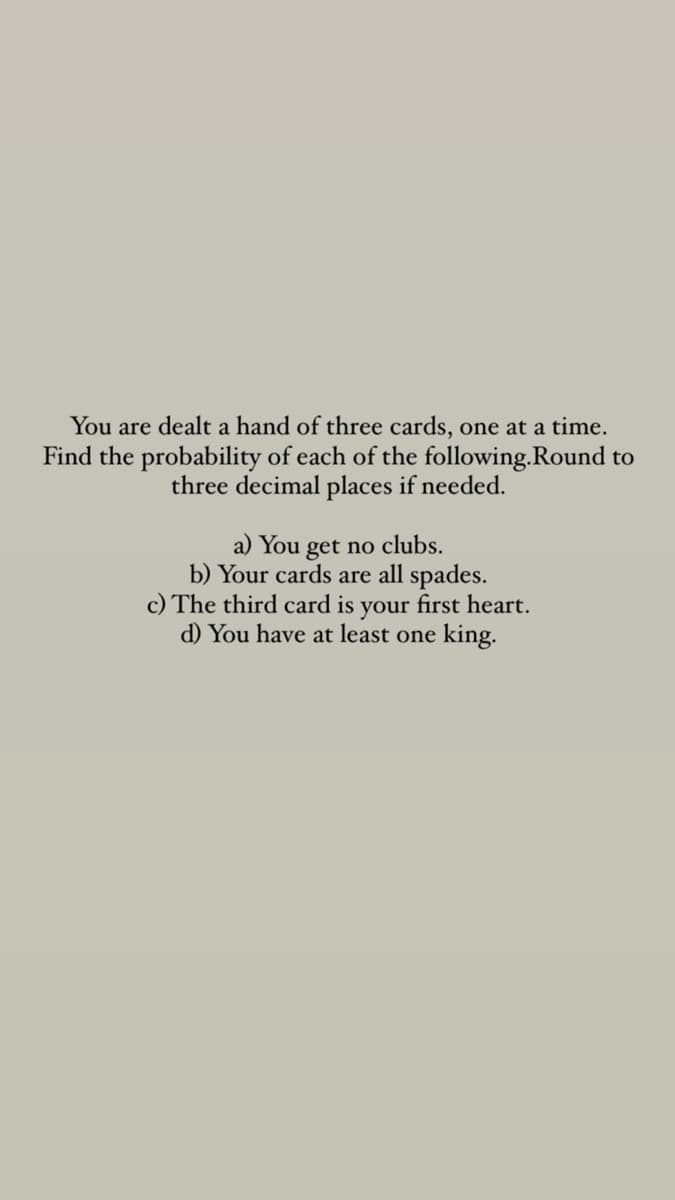 You are dealt a hand of three cards, one at a time.
Find the probability of each of the following.Round to
three decimal places if needed.
a) You get no clubs.
b) Your cards are all spades.
c) The third card is your first heart.
d) You have at least one king.
