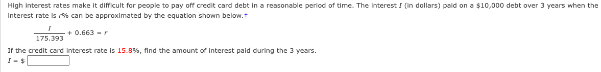 High interest rates make it difficult for people to pay off credit card debt in a reasonable period of time. The interest I (in dollars) paid on a $10,000 debt over 3 years when the
interest rate is r% can be approximated by the equation shown below.+
I
175.393
+ 0.663 = r
If the credit card interest rate is 15.8%, find the amount of interest paid during the 3 years.
I = $