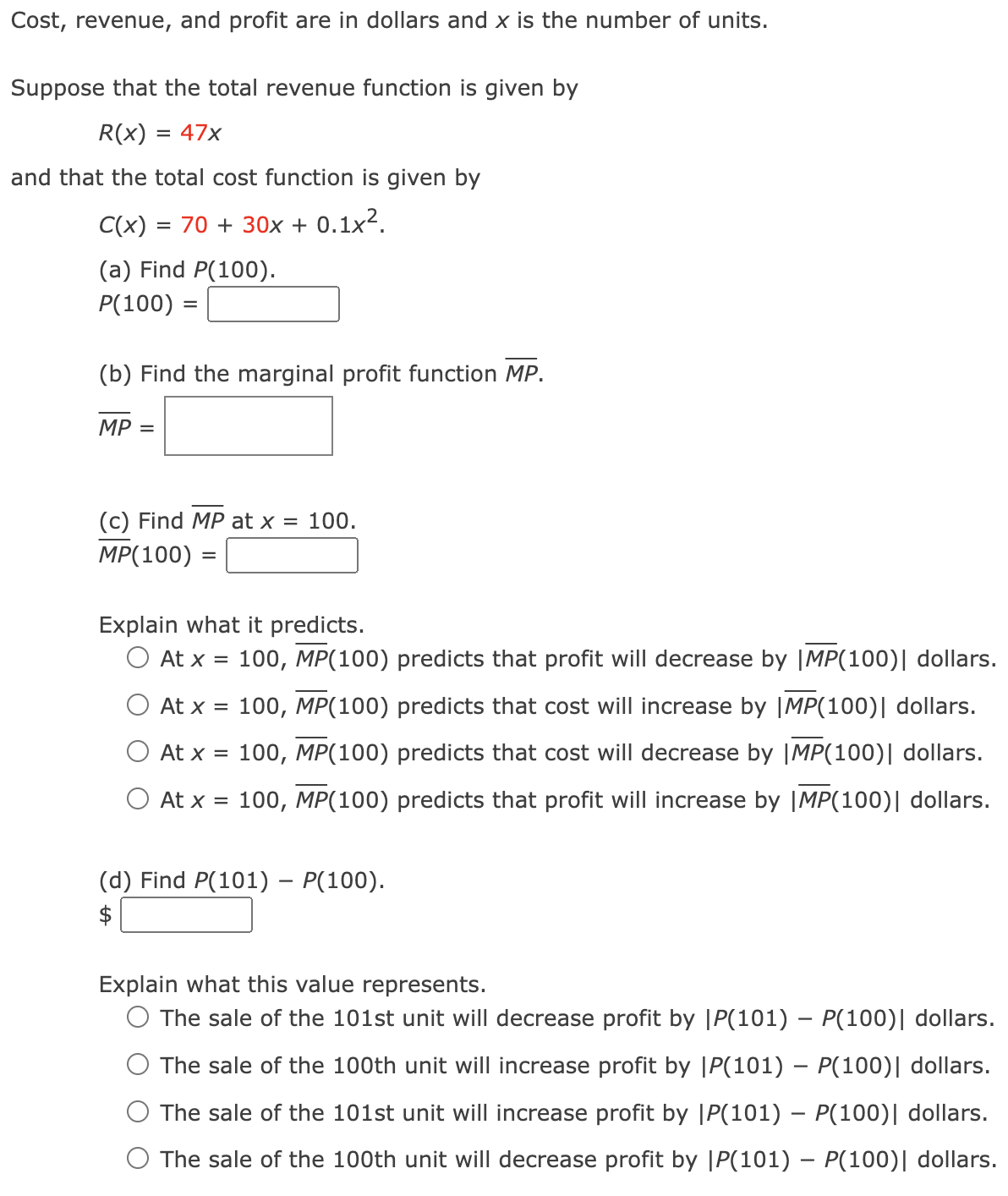 Cost, revenue, and profit are in dollars and x is the number of units.
Suppose that the total revenue function is given by
R(x) = 47x
and that the total cost function is given by
C(x) = 70 + 30x + 0.1x².
(a) Find P(100).
P(100) =
(b) Find the marginal profit function MP.
MP =
(c) Find MP at x = 100.
MP(100)
Explain what it predicts.
At x = 100, MP(100) predicts that profit will decrease by |MP(100)| dollars.
At x = 100, MP(100) predicts that cost will increase by |MP(100) | dollars.
At x = 100, MP(100) predicts that cost will decrease by |MP(100) | dollars.
At x = 100, MP(100) predicts that profit will increase by |MP(100) | dollars.
(d) Find P(101) - P(100).
$
Explain what this value represents.
-
○ The sale of the 101st unit will decrease profit by |P(101) - P(100) | dollars.
The sale of the 100th unit will increase profit by |P(101) – P(100) | dollars.
The sale of the 101st unit will increase profit by |P(101) - P(100) | dollars.
The sale of the 100th unit will decrease profit by |P(101) - P(100) | dollars.