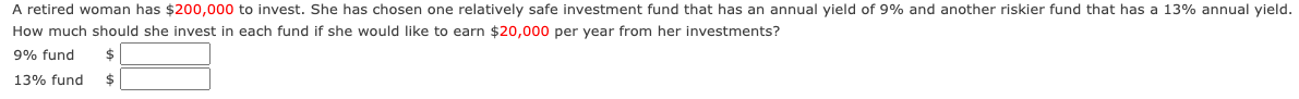 A retired woman has $200,000 to invest. She has chosen one relatively safe investment fund that has an annual yield of 9% and another riskier fund that has a 13% annual yield.
How much should she invest in each fund if she would like to earn $20,000 per year from her investments?
9% fund $
13% fund $