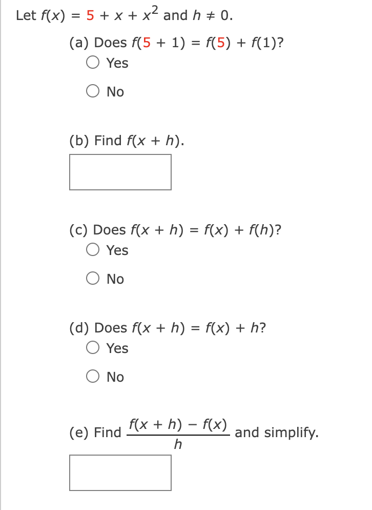 Let f(x) = 5 + x + x² and h = 0.
(a) Does f(5 + 1)
Yes
No
(b) Find f(x + h).
No
=
(c) Does f(x + h) = f(x) + f(h)?
Yes
f(5) + f(1)?
No
(d) Does f(x + h) = f(x) + h?
Yes
(e) Find f(x + h) − f(x)
h
and simplify.