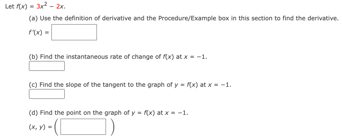 Let f(x) = 3x² - 2x.
(a) Use the definition of derivative and the Procedure/Example box in this section to find the derivative.
f'(x) =
(b) Find the instantaneous rate of change of f(x) at x = -1.
(c) Find the slope of the tangent to the graph of y = f(x) at x = −1.
(d) Find the point on the graph of y = f(x) at x = −1.
(x, y) =
=