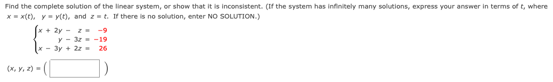 Find the complete solution of the linear system, or show that it is inconsistent. (If the system has infinitely many solutions, express your answer in terms of t, where
x = x(t), y = y(t), and z = t. If there is no solution, enter NO SOLUTION.)
+ 2y - z =
-9
y - 3z = -19
- 3y + 2z =
26
(х, у, 2) %3D
