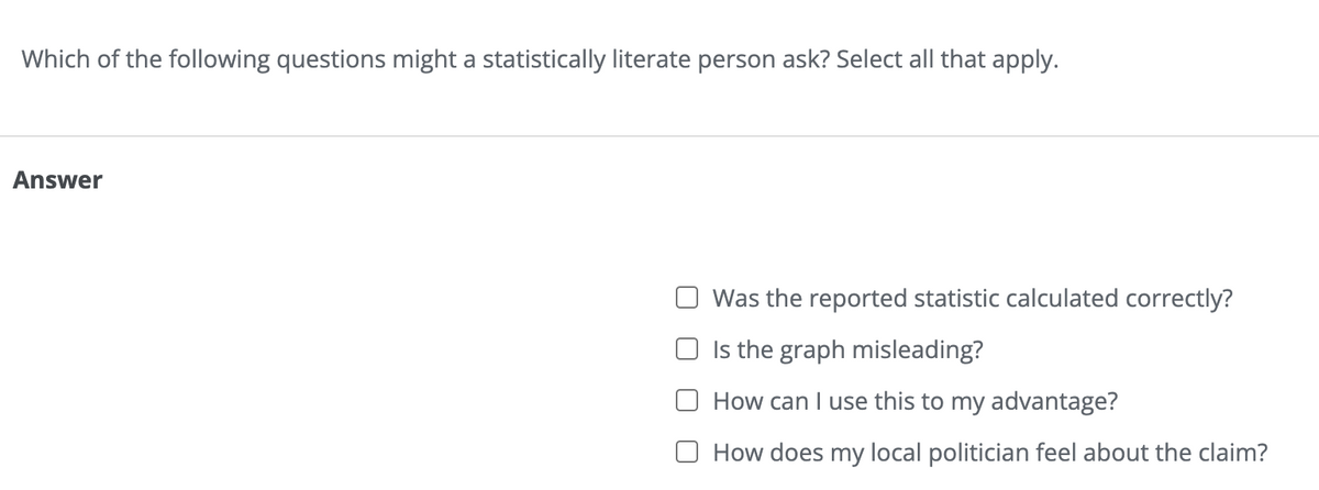 Which of the following questions might a statistically literate person ask? Select all that apply.
Answer
Was the reported statistic calculated correctly?
Is the graph misleading?
How can I use this to my advantage?
How does my local politician feel about the claim?