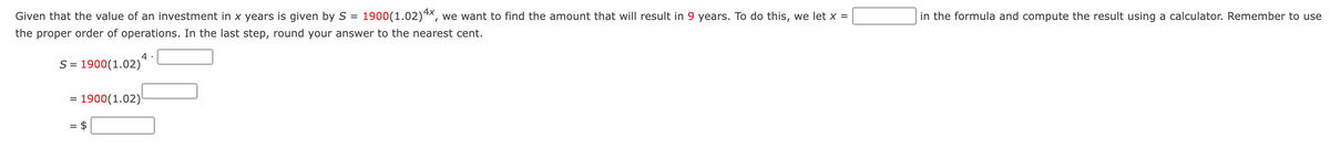 Given that the value of an investment in x years is given by S = 1900(1.02) 4×, we want to find the amount that will result in 9 years. To do this, we let x =
the proper order of operations. In the last step, round your answer to the nearest cent.
4
S=1900(1.02)
= 1900(1.02)
= $
in the formula and compute the result using a calculator. Remember to use