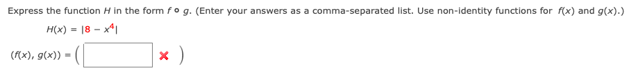 Express the function H in the form fo g. (Enter your answers as a comma-separated list. Use non-identity functions for f(x) and g(x).)
H(x) = |8 – x4|
(f(x), g(x)) =
