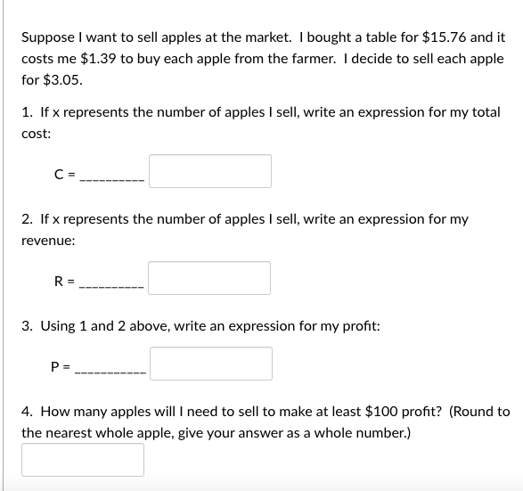 Suppose I want to sell apples at the market. I bought a table for $15.76 and it
costs me $1.39 to buy each apple from the farmer. I decide to sell each apple
for $3.05.
1. If x represents the number of apples I sell, write an expression for my total
cost:
C =
2. If x represents the number of apples I sell, write an expression for my
revenue:
R=
3. Using 1 and 2 above, write an expression for my profit:
P =
4. How many apples will I need to sell to make at least $100 profit? (Round to
the nearest whole apple, give your answer as a whole number.)